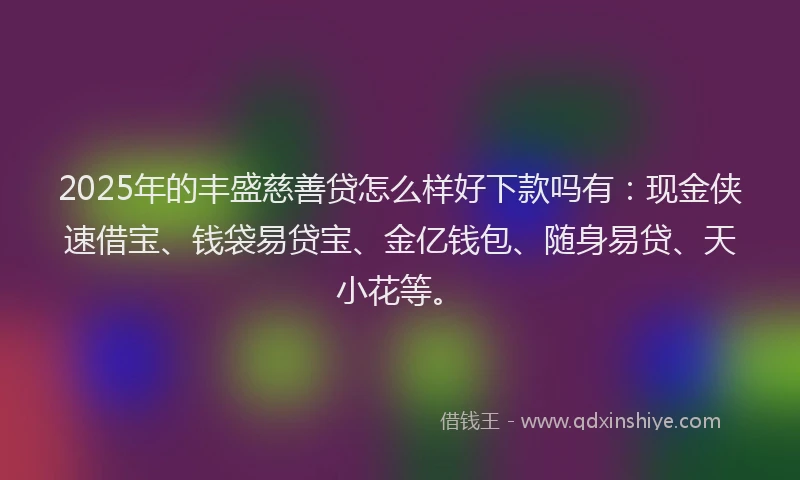 2025年的丰盛慈善贷怎么样好下款吗有：现金侠速借宝、钱袋易贷宝、金亿钱包、随身易贷、天小花等。