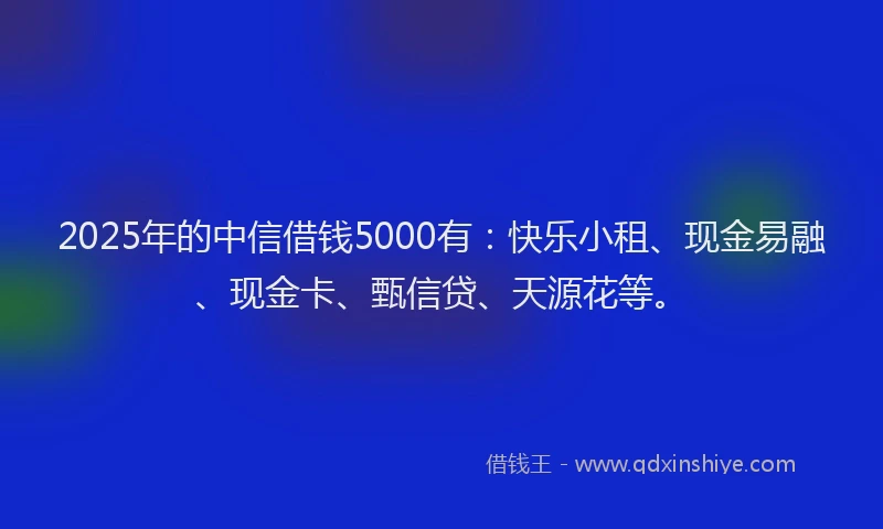 2025年的中信借钱5000有：快乐小租、现金易融、现金卡、甄信贷、天源花等。