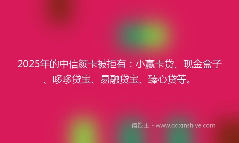 2025年的中信颜卡被拒有：小赢卡贷、现金盒子、哆哆贷宝、易融贷宝、臻心贷等。
