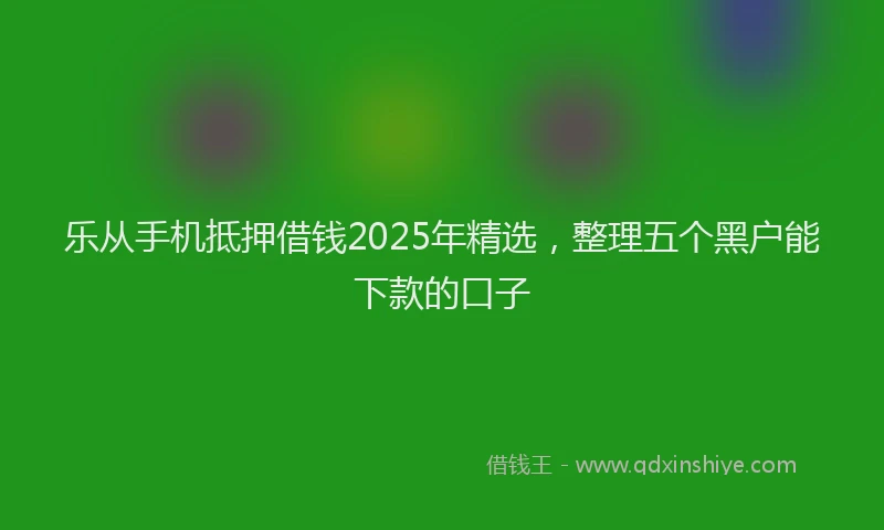 乐从手机抵押借钱2025年精选，整理五个黑户能下款的口子