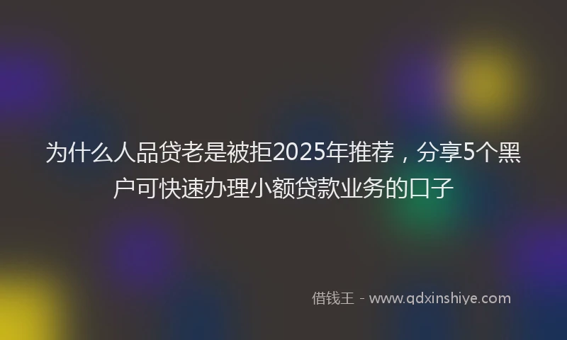 为什么人品贷老是被拒2025年推荐，分享5个黑户可快速办理小额贷款业务的口子