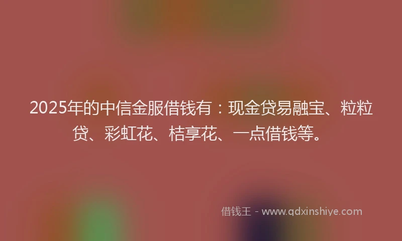 2025年的中信金服借钱有:现金贷易融宝、粒粒贷、彩虹花、桔享花、一点借钱等。