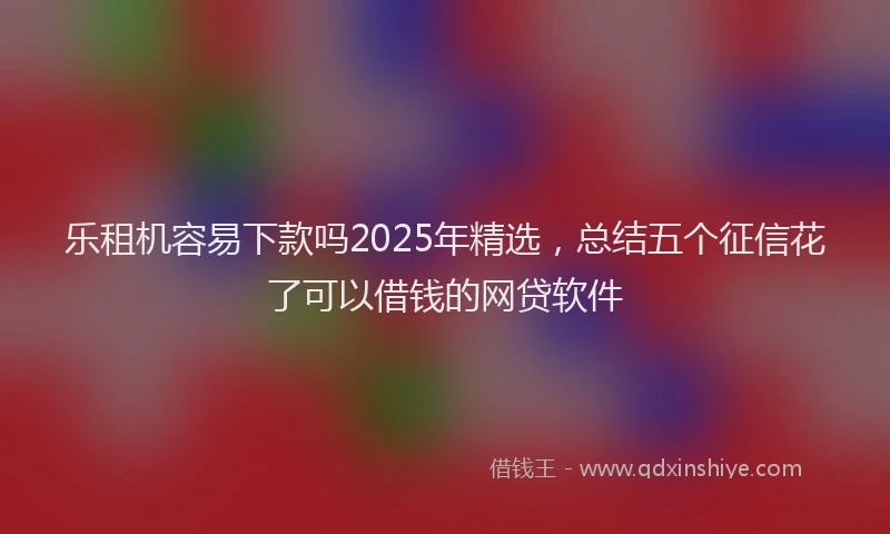 乐租机容易下款吗2025年精选，总结五个征信花了可以借钱的网贷软件
