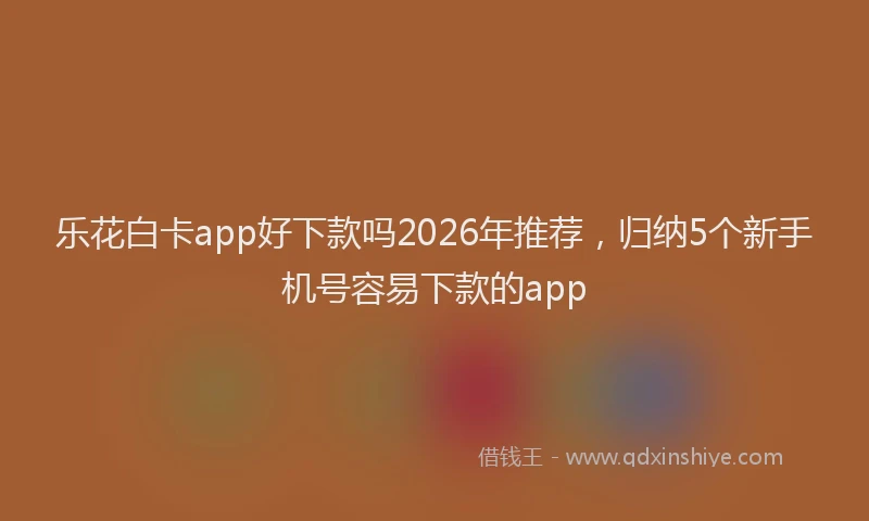 乐花白卡app好下款吗2026年推荐，归纳5个新手机号容易下款的app