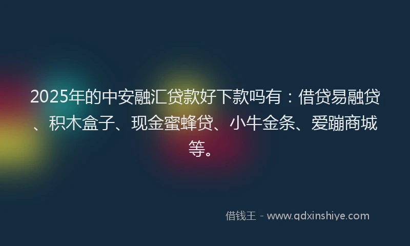 2025年的中安融汇贷款好下款吗有：借贷易融贷、积木盒子、现金蜜蜂贷、小牛金条、爱蹦商城等。