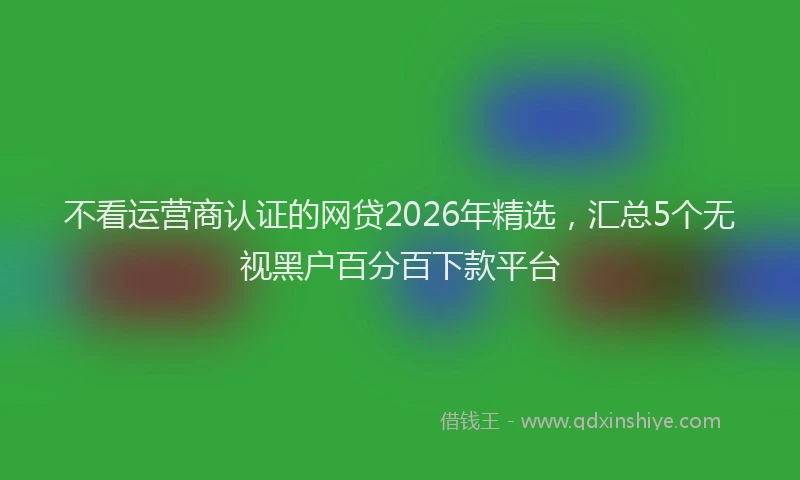 不看运营商认证的网贷2026年精选，汇总5个无视黑户百分百下款平台
