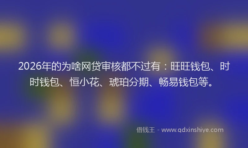 2026年的为啥网贷审核都不过有:旺旺钱包、时时钱包、恒小花、琥珀分期、畅易钱包等。