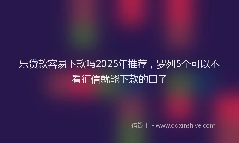 乐贷款容易下款吗2025年推荐，罗列5个可以不看征信就能下款的口子