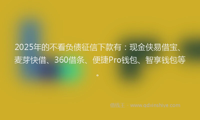 2025年的不看负债征信下款有：现金侠易借宝、麦芽快借、360借条、便捷Pro钱包、智享钱包等。
