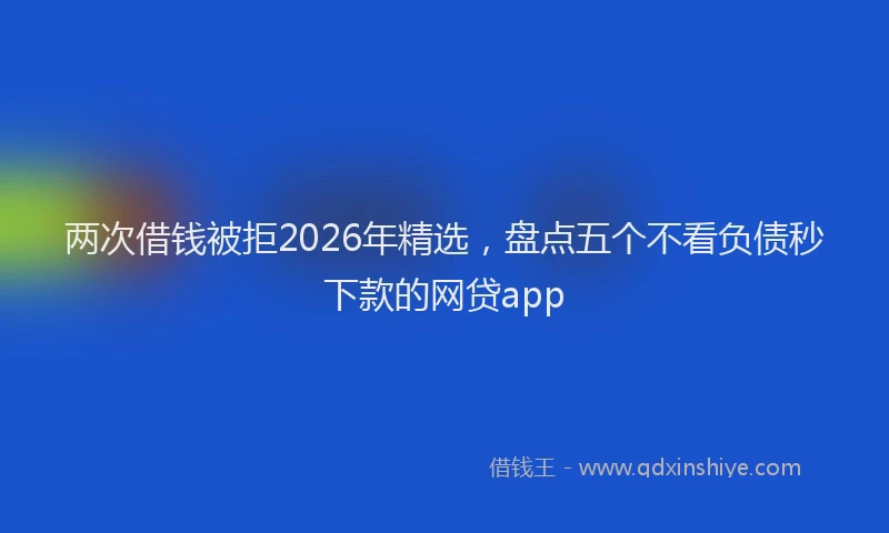 两次借钱被拒2026年精选，盘点五个不看负债秒下款的网贷app