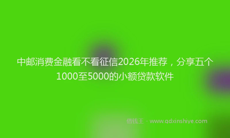中邮消费金融看不看征信2026年推荐，分享五个1000至5000的小额贷款软件