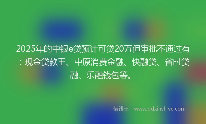 2025年的中银e贷预计可贷20万但审批不通过有：现金贷款王、中原消费金融、快融贷、省时贷融、乐融钱包等。