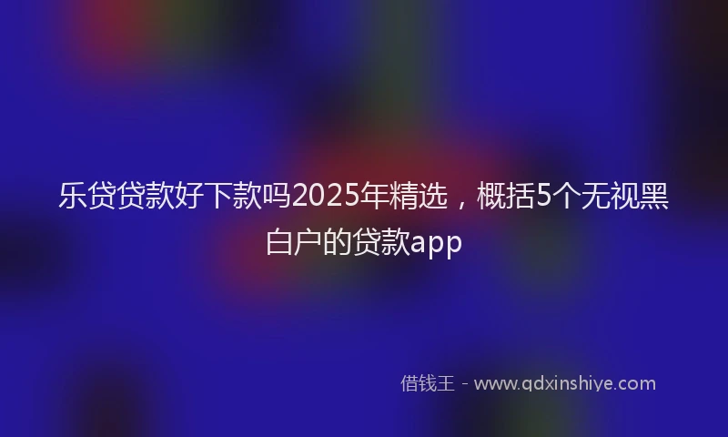 乐贷贷款好下款吗2025年精选，概括5个无视黑白户的贷款app