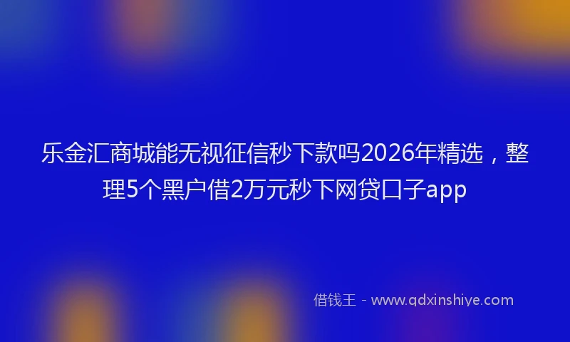 乐金汇商城能无视征信秒下款吗2026年精选，整理5个黑户借2万元秒下网贷口子app
