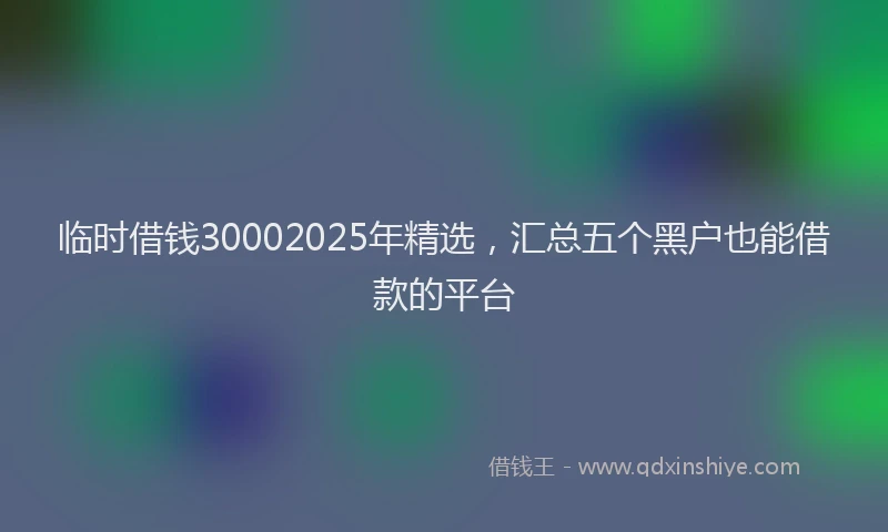 临时借钱30002025年精选，汇总五个黑户也能借款的平台