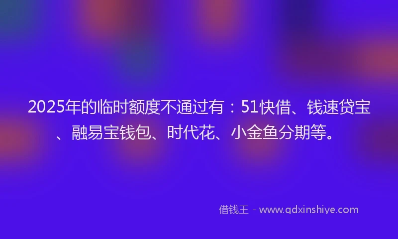 2025年的临时额度不通过有:51快借、钱速贷宝、融易宝钱包、时代花、小金鱼分期等。