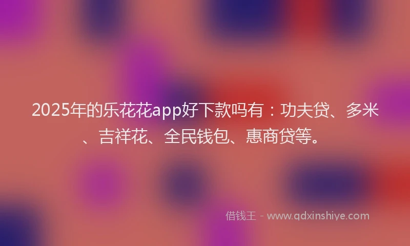 2025年的乐花花app好下款吗有:功夫贷、多米、吉祥花、全民钱包、惠商贷等。