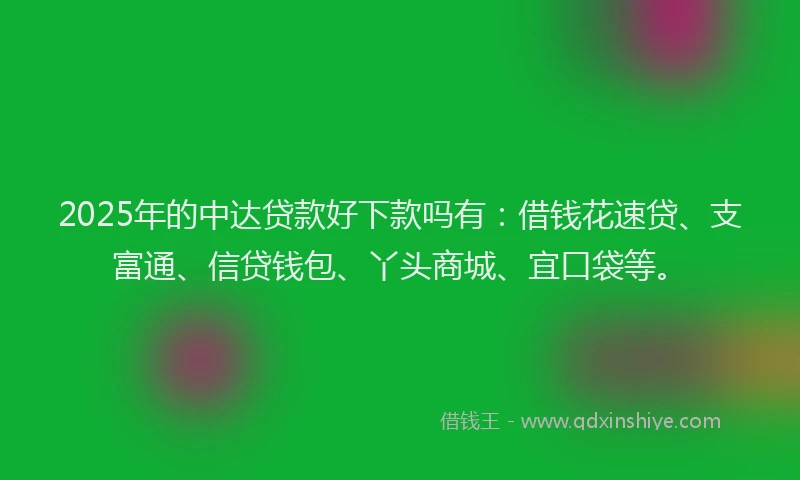 2025年的中达贷款好下款吗有：借钱花速贷、支富通、信贷钱包、丫头商城、宜口袋等。