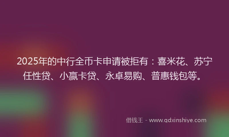 2025年的中行全币卡申请被拒有：喜米花、苏宁任性贷、小赢卡贷、永卓易购、普惠钱包等。
