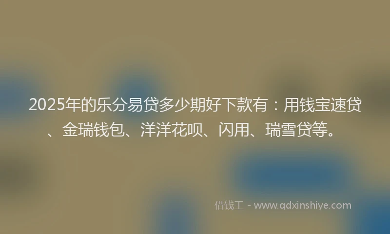 2025年的乐分易贷多少期好下款有：用钱宝速贷、金瑞钱包、洋洋花呗、闪用、瑞雪贷等。