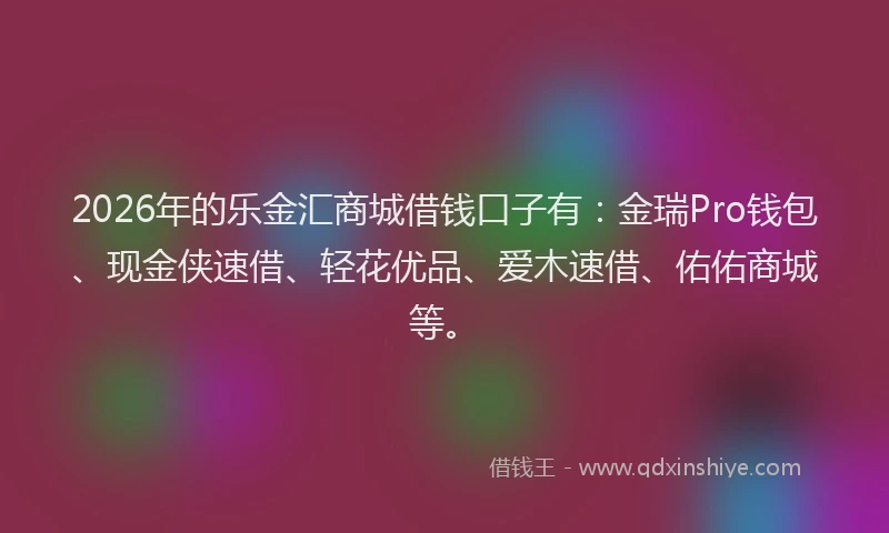 2026年的乐金汇商城借钱口子有：金瑞Pro钱包、现金侠速借、轻花优品、爱木速借、佑佑商城等。