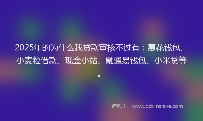 2025年的为什么我贷款审核不过有：惠花钱包、小麦粒借款、现金小站、融通易钱包、小米贷等。