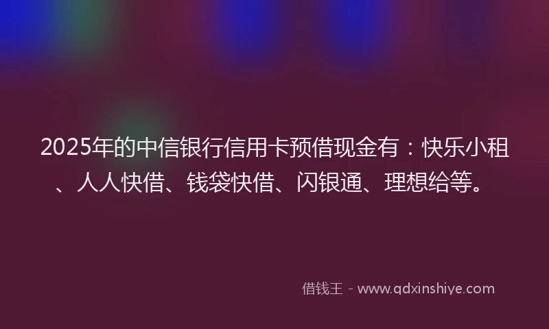 2025年的中信银行信用卡预借现金有：快乐小租、人人快借、钱袋快借、闪银通、理想给等。