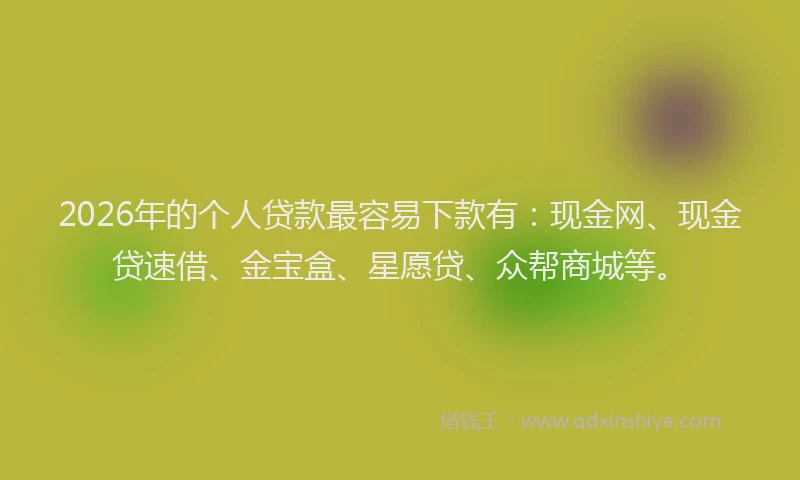 2026年的个人贷款最容易下款有：现金网、现金贷速借、金宝盒、星愿贷、众帮商城等。
