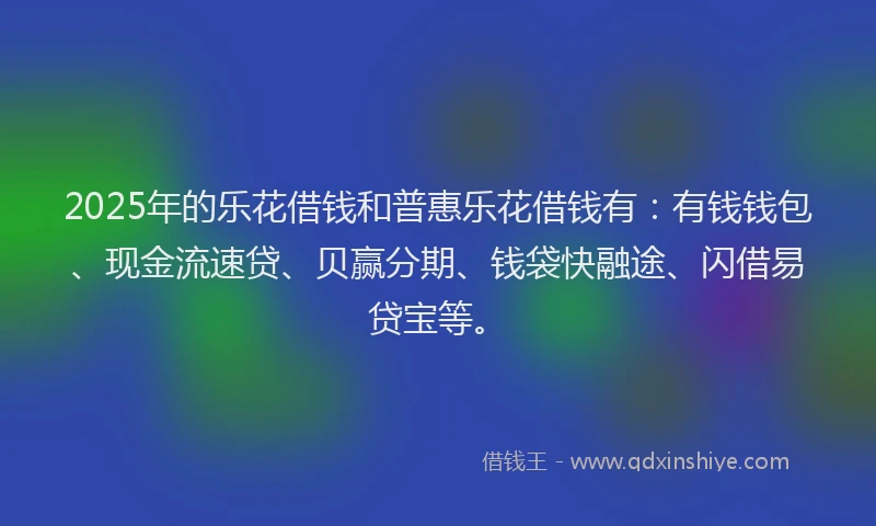 2025年的乐花借钱和普惠乐花借钱有：有钱钱包、现金流速贷、贝赢分期、钱袋快融途、闪借易贷宝等。