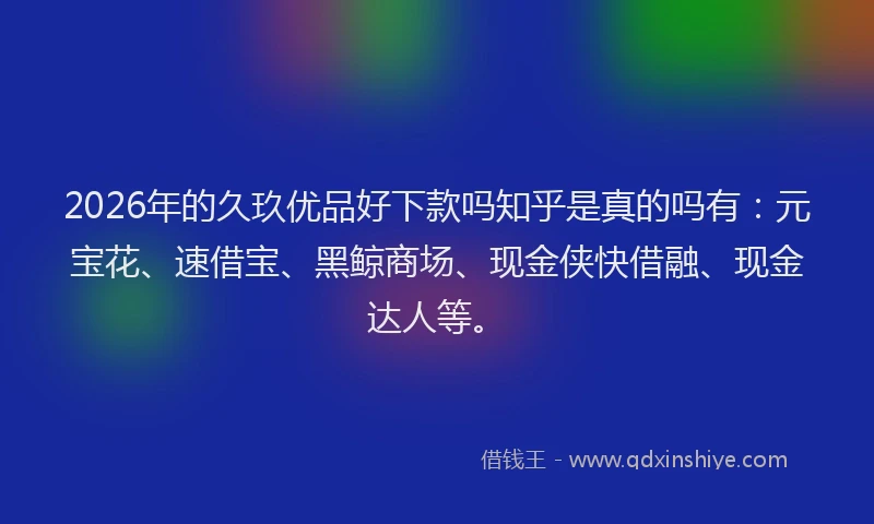 2026年的久玖优品好下款吗知乎是真的吗有：元宝花、速借宝、黑鲸商场、现金侠快借融、现金达人等。