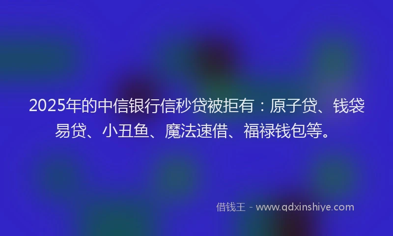 2025年的中信银行信秒贷被拒有：原子贷、钱袋易贷、小丑鱼、魔法速借、福禄钱包等。