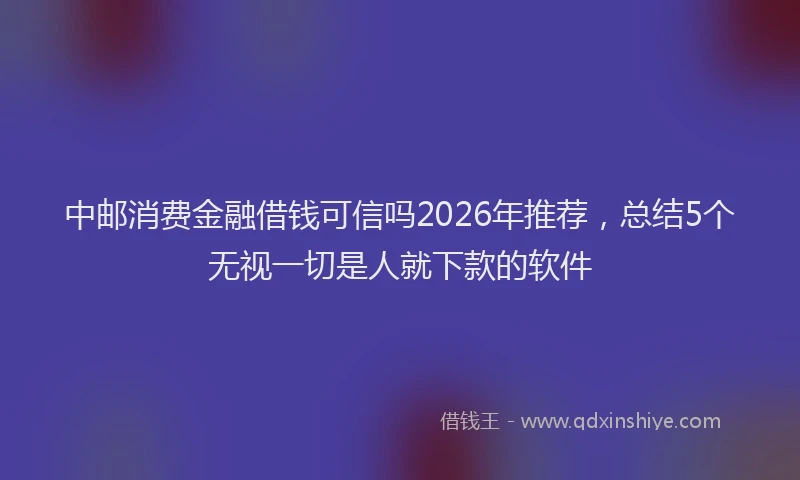 中邮消费金融借钱可信吗2026年推荐，总结5个无视一切是人就下款的软件