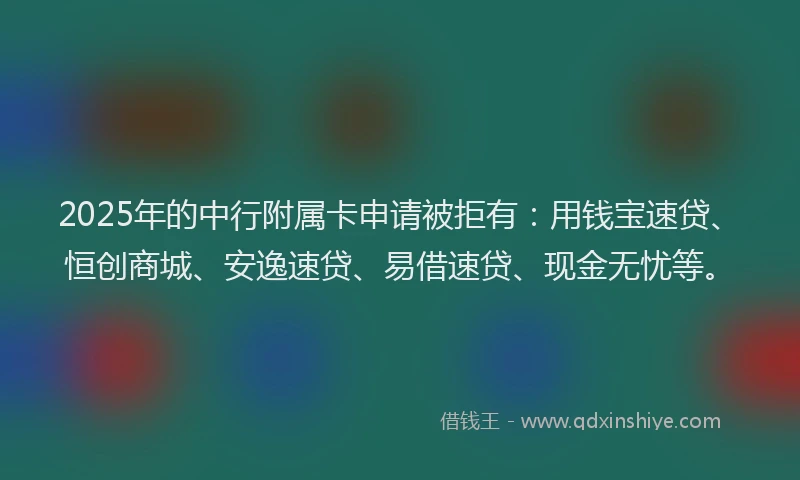 2025年的中行附属卡申请被拒有：用钱宝速贷、恒创商城、安逸速贷、易借速贷、现金无忧等。