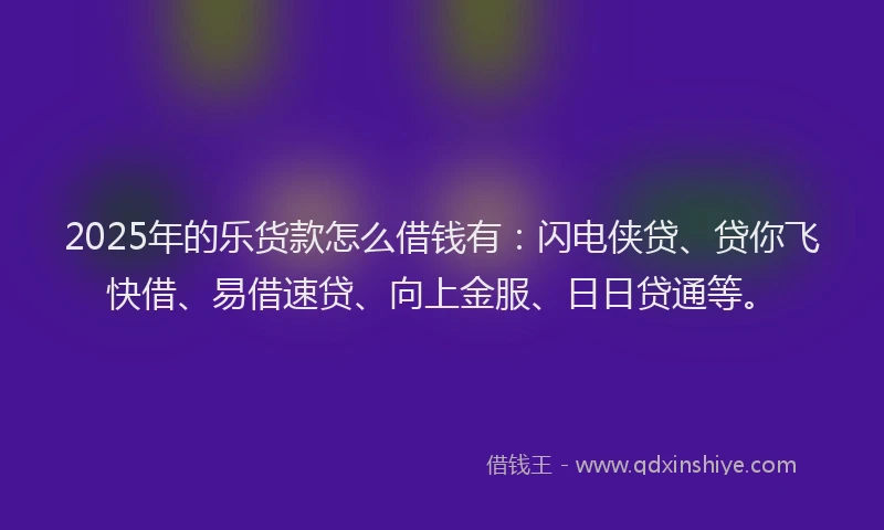 2025年的乐货款怎么借钱有：闪电侠贷、贷你飞快借、易借速贷、向上金服、日日贷通等。