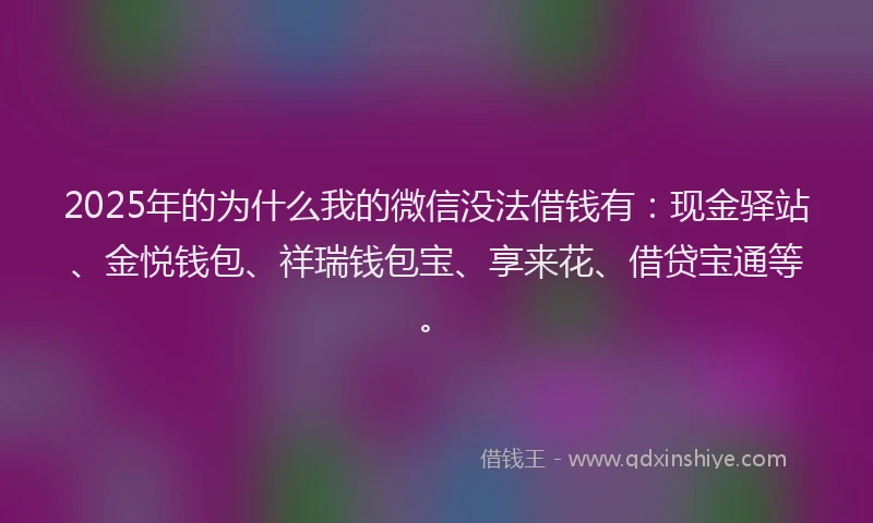 2025年的为什么我的微信没法借钱有：现金驿站、金悦钱包、祥瑞钱包宝、享来花、借贷宝通等。
