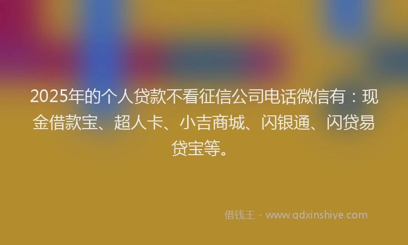 2025年的个人贷款不看征信公司电话微信有：现金借款宝、超人卡、小吉商城、闪银通、闪贷易贷宝等。