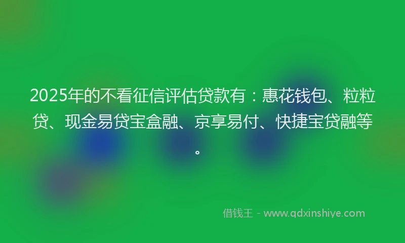 2025年的不看征信评估贷款有:惠花钱包、粒粒贷、现金易贷宝盒融、京享易付、快捷宝贷融等。