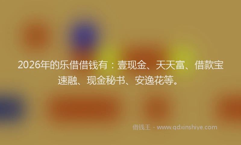 2026年的乐借借钱有：壹现金、天天富、借款宝速融、现金秘书、安逸花等。