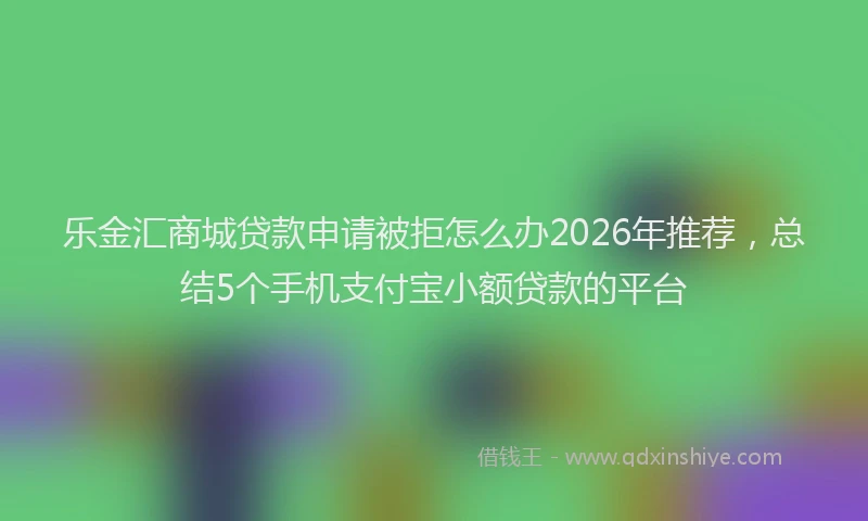 乐金汇商城贷款申请被拒怎么办2026年推荐，总结5个手机支付宝小额贷款的平台