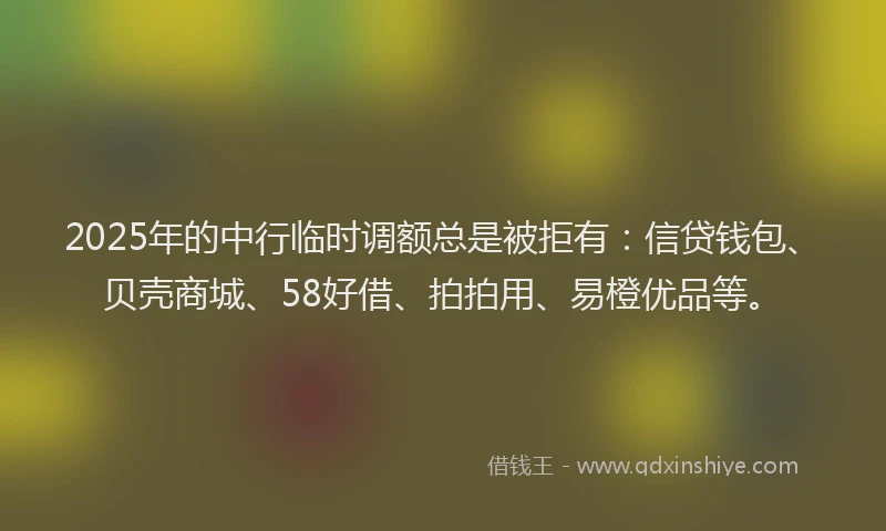 2025年的中行临时调额总是被拒有：信贷钱包、贝壳商城、58好借、拍拍用、易橙优品等。