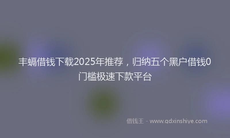 丰螎借钱下载2025年推荐，归纳五个黑户借钱0门槛极速下款平台