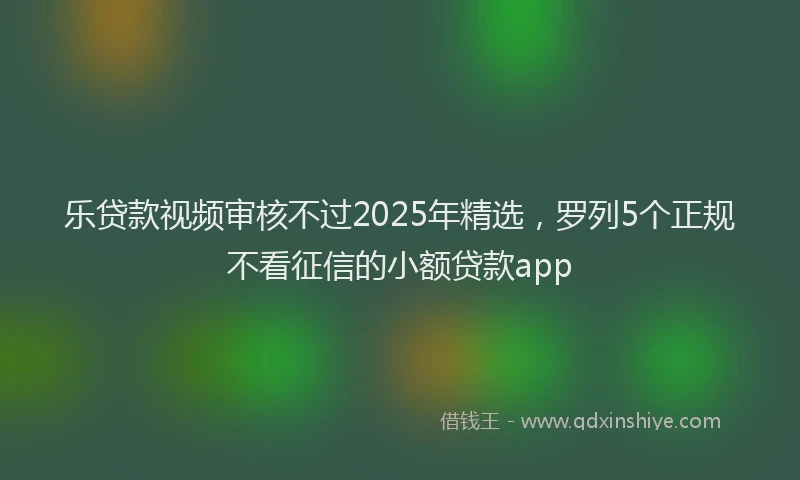 乐贷款视频审核不过2025年精选，罗列5个正规不看征信的小额贷款app