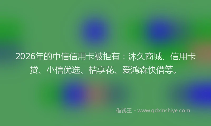 2026年的中信信用卡被拒有：沐久商城、信用卡贷、小信优选、桔享花、爱鸿森快借等。