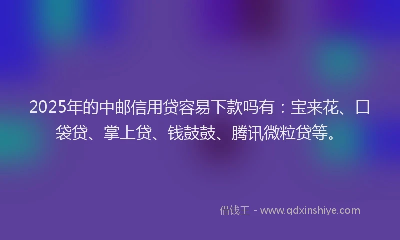2025年的中邮信用贷容易下款吗有：宝来花、口袋贷、掌上贷、钱鼓鼓、腾讯微粒贷等。