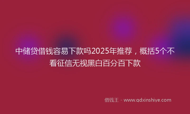 中储贷借钱容易下款吗2025年推荐，概括5个不看征信无视黑白百分百下款
