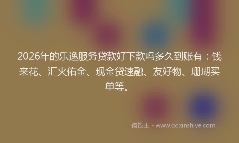 2026年的乐逸服务贷款好下款吗多久到账有：钱来花、汇火佑金、现金贷速融、友好物、珊瑚买单等。