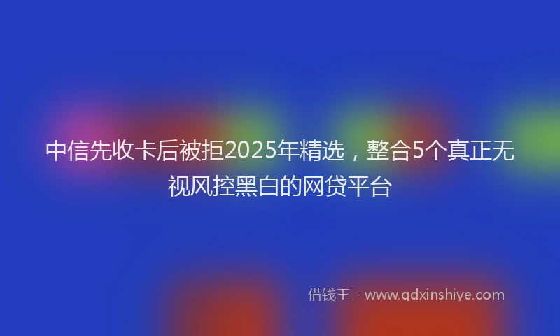 中信先收卡后被拒2025年精选，整合5个真正无视风控黑白的网贷平台
