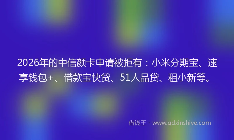 2026年的中信颜卡申请被拒有:小米分期宝、速享钱包+、借款宝快贷、51人品贷、租小新等。