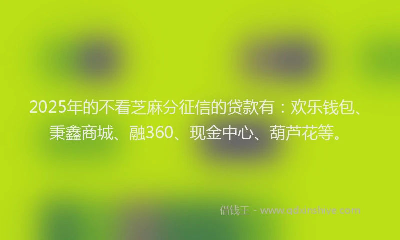 2025年的不看芝麻分征信的贷款有：欢乐钱包、秉鑫商城、融360、现金中心、葫芦花等。