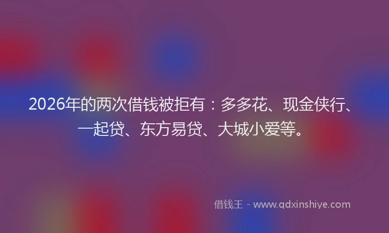 2026年的两次借钱被拒有：多多花、现金侠行、一起贷、东方易贷、大城小爱等。